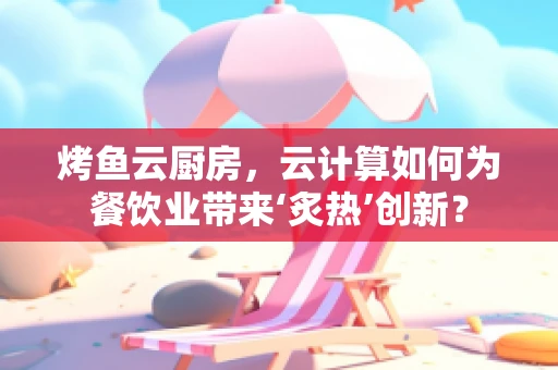 烤鱼云厨房，云计算如何为餐饮业带来‘炙热’创新？