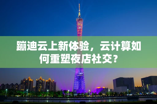 蹦迪云上新体验，云计算如何重塑夜店社交？