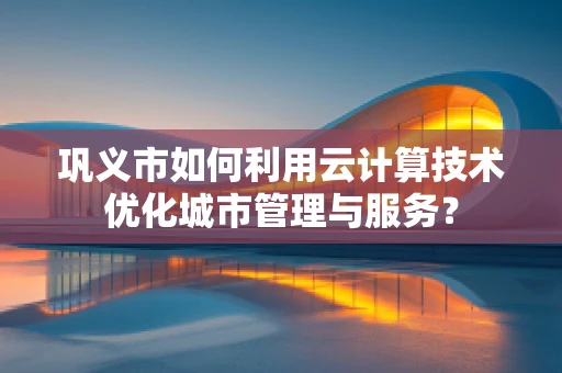 巩义市如何利用云计算技术优化城市管理与服务？