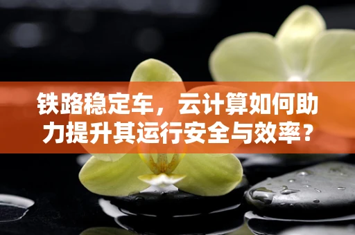 铁路稳定车，云计算如何助力提升其运行安全与效率？