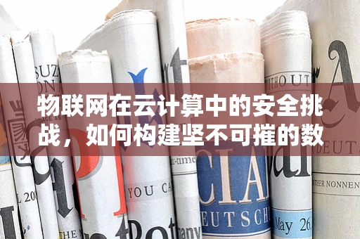 物联网在云计算中的安全挑战，如何构建坚不可摧的数据防线？