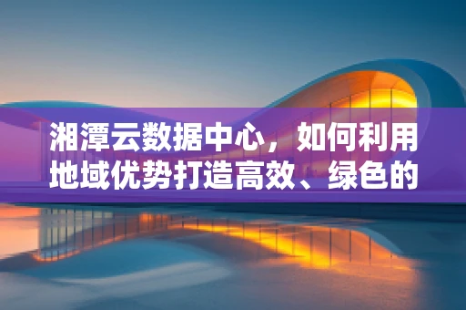 湘潭云数据中心，如何利用地域优势打造高效、绿色的云计算平台？