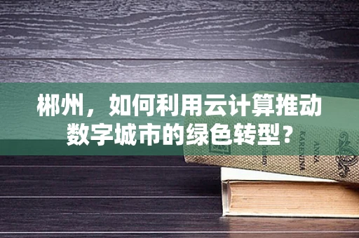 郴州，如何利用云计算推动数字城市的绿色转型？