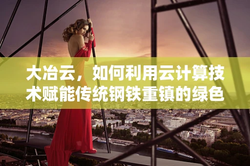 大冶云，如何利用云计算技术赋能传统钢铁重镇的绿色转型？