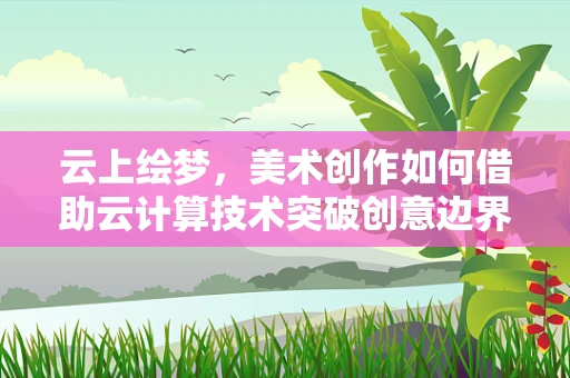 云上绘梦，美术创作如何借助云计算技术突破创意边界？