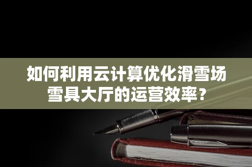 如何利用云计算优化滑雪场雪具大厅的运营效率？