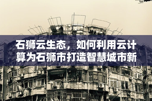 石狮云生态，如何利用云计算为石狮市打造智慧城市新篇章？