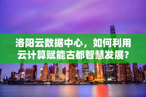 洛阳云数据中心，如何利用云计算赋能古都智慧发展？