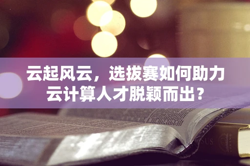 云起风云，选拔赛如何助力云计算人才脱颖而出？