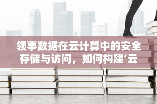 领事数据在云计算中的安全存储与访问，如何构建‘云中领地’？