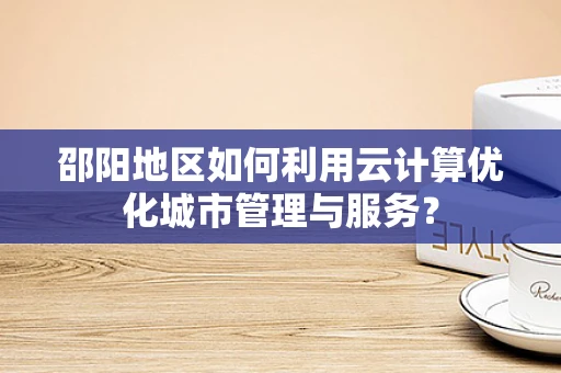 邵阳地区如何利用云计算优化城市管理与服务？