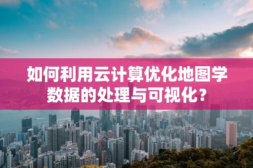 如何利用云计算优化地图学数据的处理与可视化？
