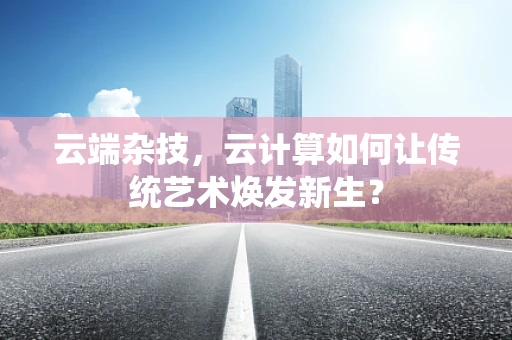 云端杂技，云计算如何让传统艺术焕发新生？