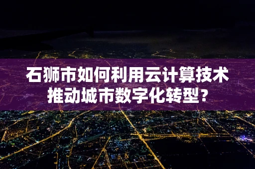 石狮市如何利用云计算技术推动城市数字化转型？