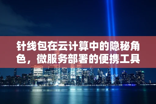 针线包在云计算中的隐秘角色，微服务部署的便携工具箱？