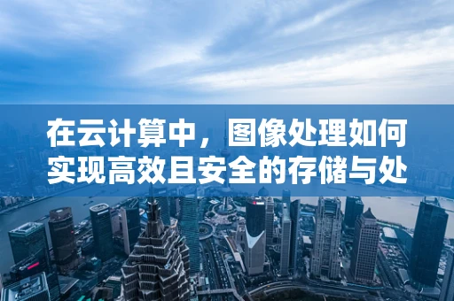 在云计算中，图像处理如何实现高效且安全的存储与处理？