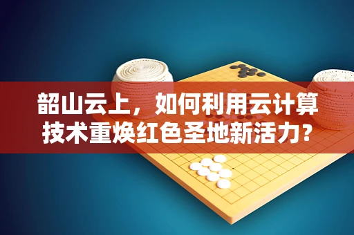 韶山云上，如何利用云计算技术重焕红色圣地新活力？