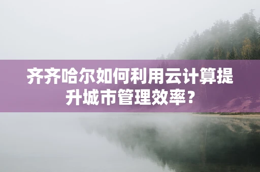 齐齐哈尔如何利用云计算提升城市管理效率？