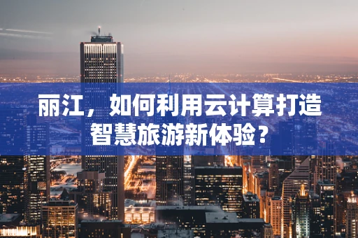 丽江，如何利用云计算打造智慧旅游新体验？