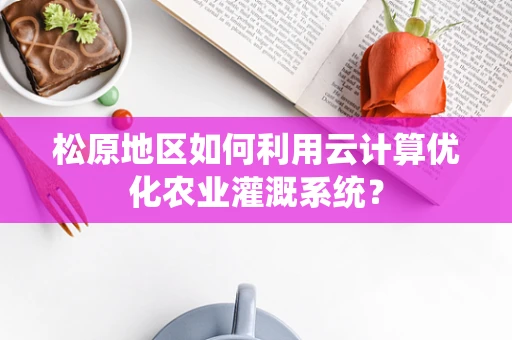 松原地区如何利用云计算优化农业灌溉系统？