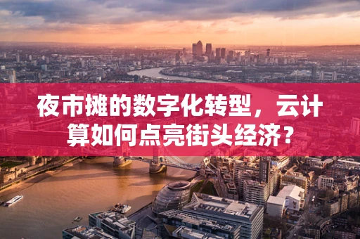 夜市摊的数字化转型，云计算如何点亮街头经济？