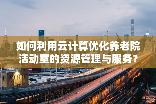 如何利用云计算优化养老院活动室的资源管理与服务？