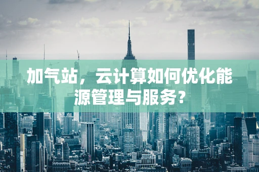 加气站，云计算如何优化能源管理与服务？