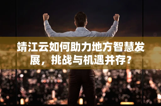 靖江云如何助力地方智慧发展，挑战与机遇并存？