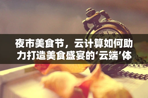 夜市美食节，云计算如何助力打造美食盛宴的‘云端’体验？