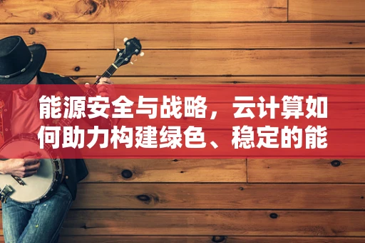 能源安全与战略，云计算如何助力构建绿色、稳定的能源体系？