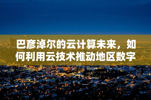 巴彦淖尔的云计算未来，如何利用云技术推动地区数字化转型？