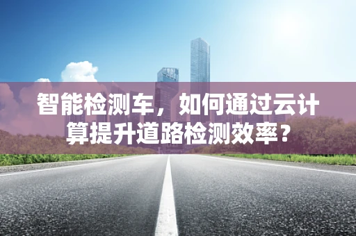 智能检测车，如何通过云计算提升道路检测效率？