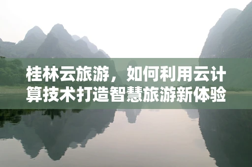 桂林云旅游，如何利用云计算技术打造智慧旅游新体验？
