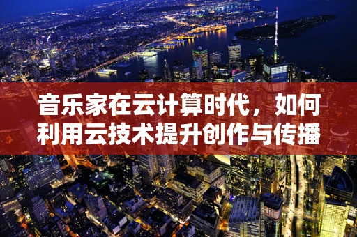 音乐家在云计算时代，如何利用云技术提升创作与传播效率？