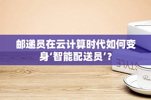 邮递员在云计算时代如何变身‘智能配送员’？