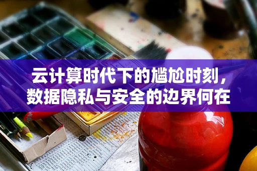 云计算时代下的尴尬时刻，数据隐私与安全的边界何在？