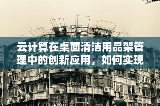云计算在桌面清洁用品架管理中的创新应用，如何实现智能存储与优化空间？