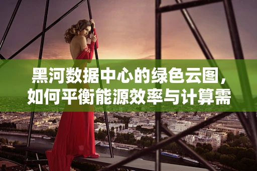 黑河数据中心的绿色云图，如何平衡能源效率与计算需求？