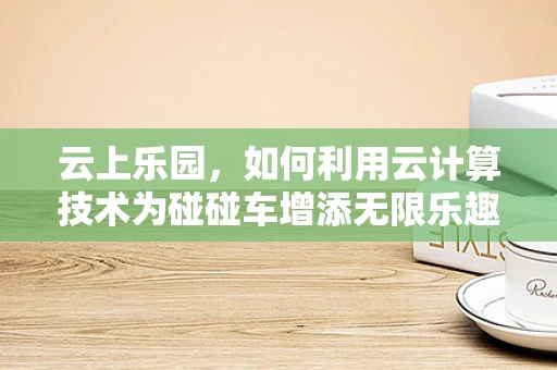 云上乐园，如何利用云计算技术为碰碰车增添无限乐趣？