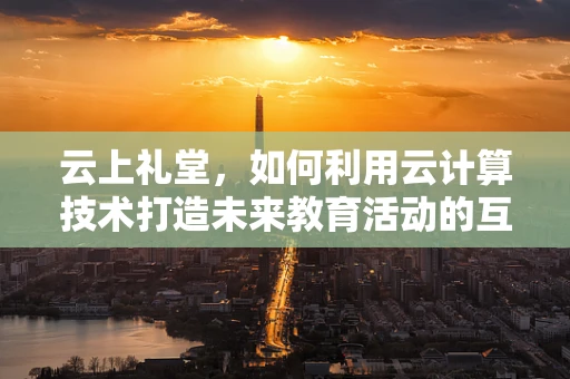 云上礼堂，如何利用云计算技术打造未来教育活动的互动新体验？