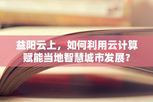 益阳云上，如何利用云计算赋能当地智慧城市发展？