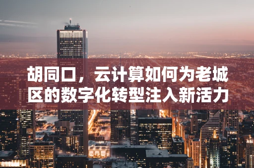 胡同口，云计算如何为老城区的数字化转型注入新活力？