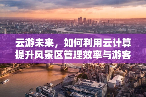 云游未来，如何利用云计算提升风景区管理效率与游客体验？