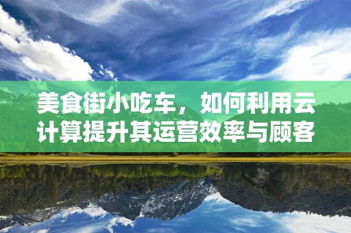 美食街小吃车，如何利用云计算提升其运营效率与顾客体验？