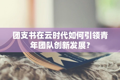 团支书在云时代如何引领青年团队创新发展？