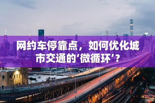 网约车停靠点，如何优化城市交通的‘微循环’？