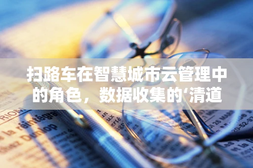 扫路车在智慧城市云管理中的角色，数据收集的‘清道夫’还是智能决策的‘智囊团’？