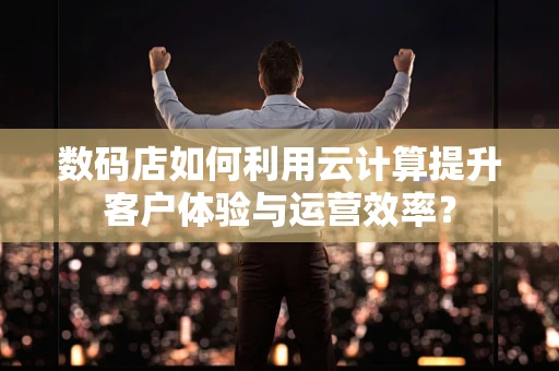 数码店如何利用云计算提升客户体验与运营效率？