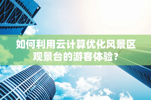 如何利用云计算优化风景区观景台的游客体验？
