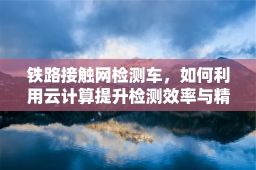 铁路接触网检测车，如何利用云计算提升检测效率与精度？